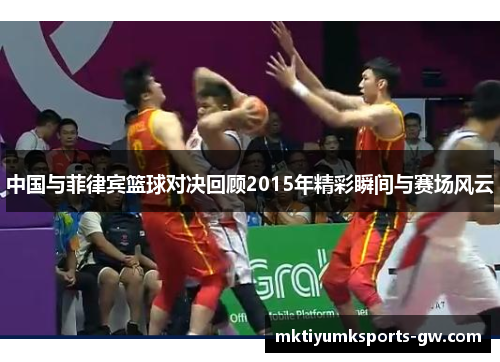 中国与菲律宾篮球对决回顾2015年精彩瞬间与赛场风云